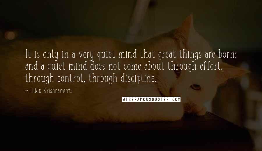 Jiddu Krishnamurti Quotes: It is only in a very quiet mind that great things are born; and a quiet mind does not come about through effort, through control, through discipline.