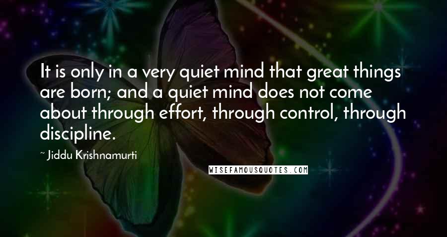 Jiddu Krishnamurti Quotes: It is only in a very quiet mind that great things are born; and a quiet mind does not come about through effort, through control, through discipline.