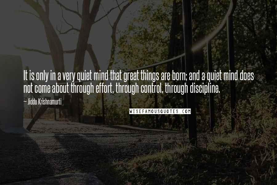 Jiddu Krishnamurti Quotes: It is only in a very quiet mind that great things are born; and a quiet mind does not come about through effort, through control, through discipline.