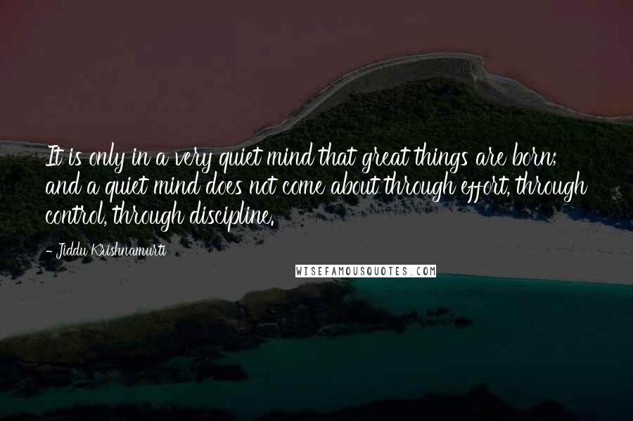 Jiddu Krishnamurti Quotes: It is only in a very quiet mind that great things are born; and a quiet mind does not come about through effort, through control, through discipline.