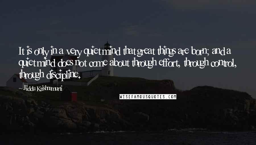 Jiddu Krishnamurti Quotes: It is only in a very quiet mind that great things are born; and a quiet mind does not come about through effort, through control, through discipline.