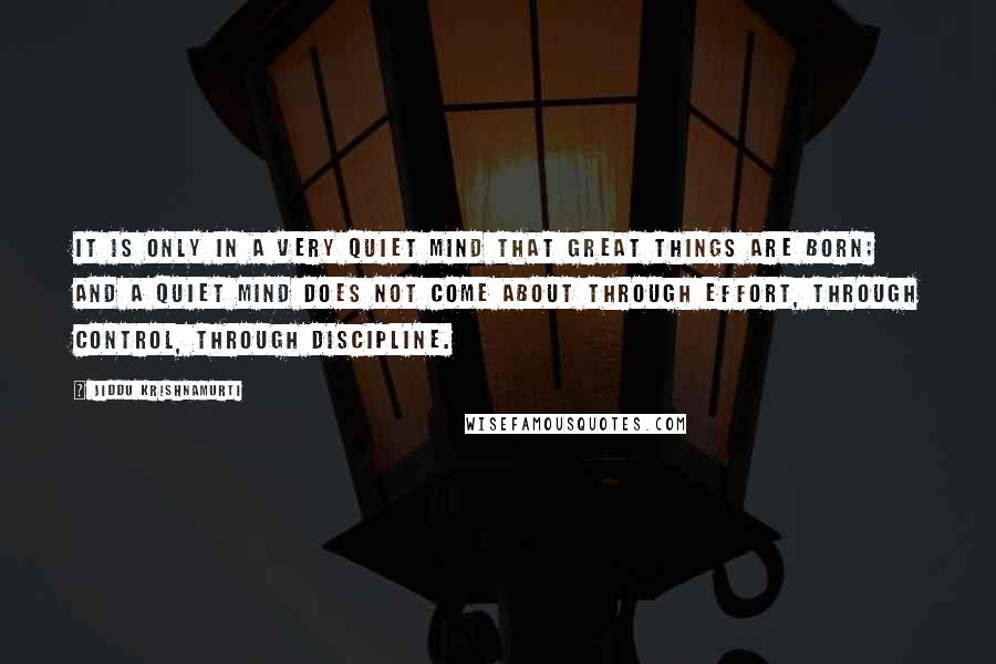 Jiddu Krishnamurti Quotes: It is only in a very quiet mind that great things are born; and a quiet mind does not come about through effort, through control, through discipline.