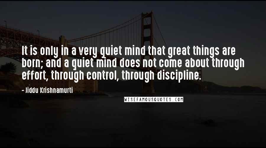 Jiddu Krishnamurti Quotes: It is only in a very quiet mind that great things are born; and a quiet mind does not come about through effort, through control, through discipline.