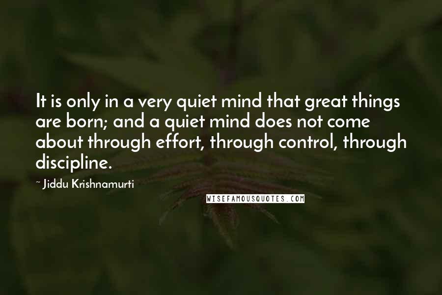 Jiddu Krishnamurti Quotes: It is only in a very quiet mind that great things are born; and a quiet mind does not come about through effort, through control, through discipline.