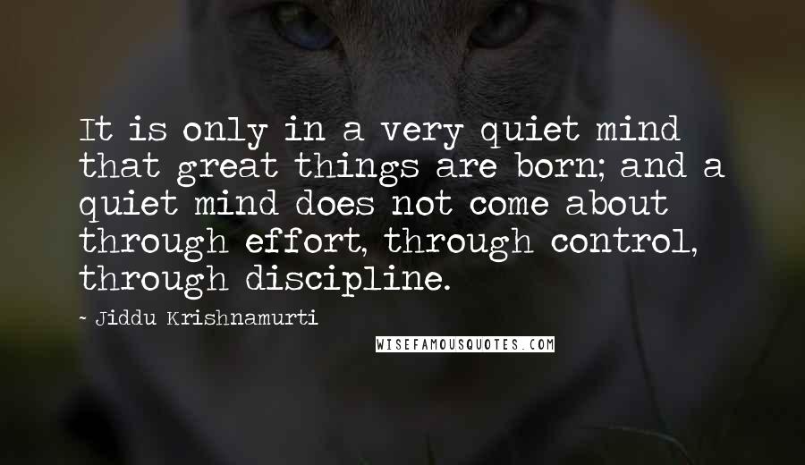 Jiddu Krishnamurti Quotes: It is only in a very quiet mind that great things are born; and a quiet mind does not come about through effort, through control, through discipline.