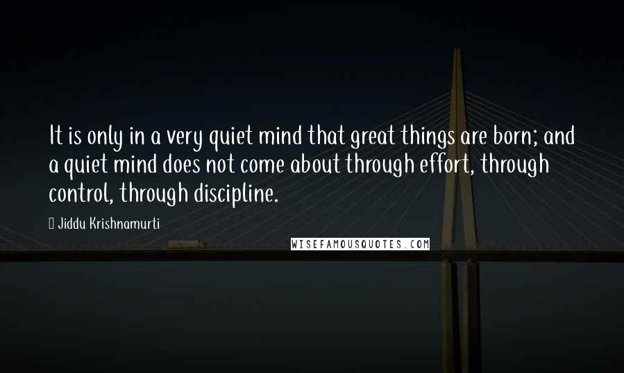 Jiddu Krishnamurti Quotes: It is only in a very quiet mind that great things are born; and a quiet mind does not come about through effort, through control, through discipline.