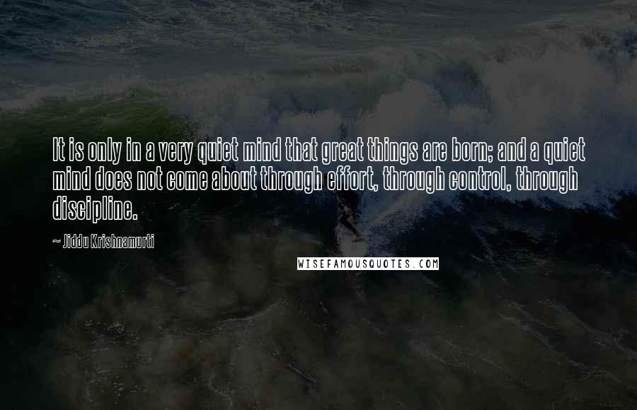 Jiddu Krishnamurti Quotes: It is only in a very quiet mind that great things are born; and a quiet mind does not come about through effort, through control, through discipline.