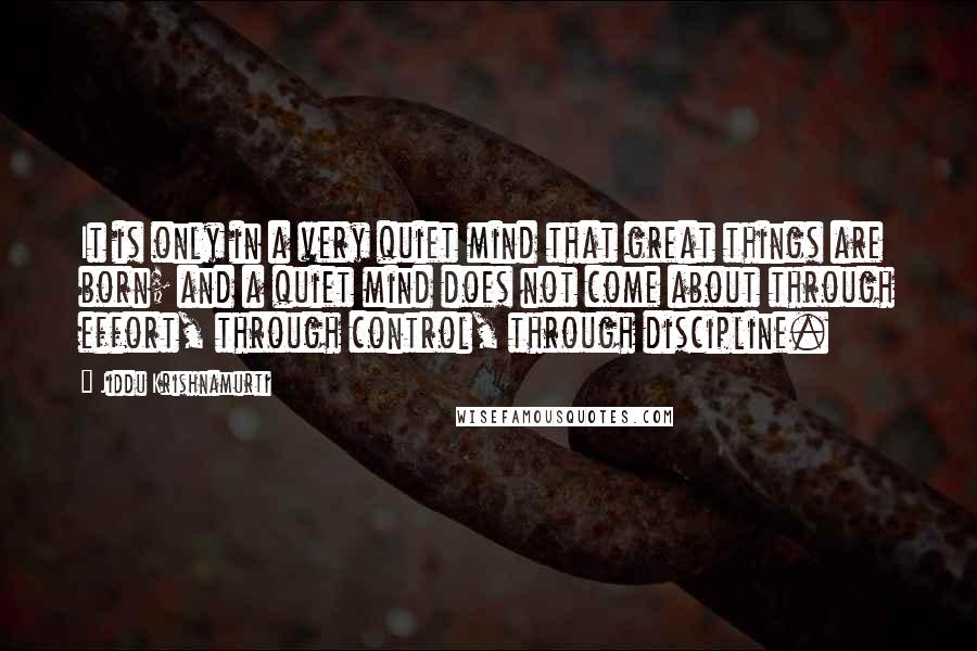 Jiddu Krishnamurti Quotes: It is only in a very quiet mind that great things are born; and a quiet mind does not come about through effort, through control, through discipline.