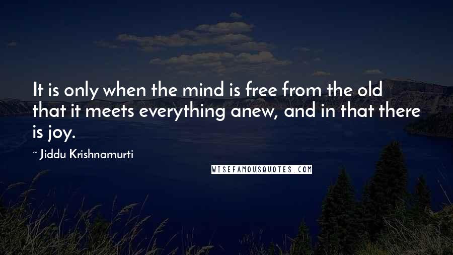 Jiddu Krishnamurti Quotes: It is only when the mind is free from the old that it meets everything anew, and in that there is joy.