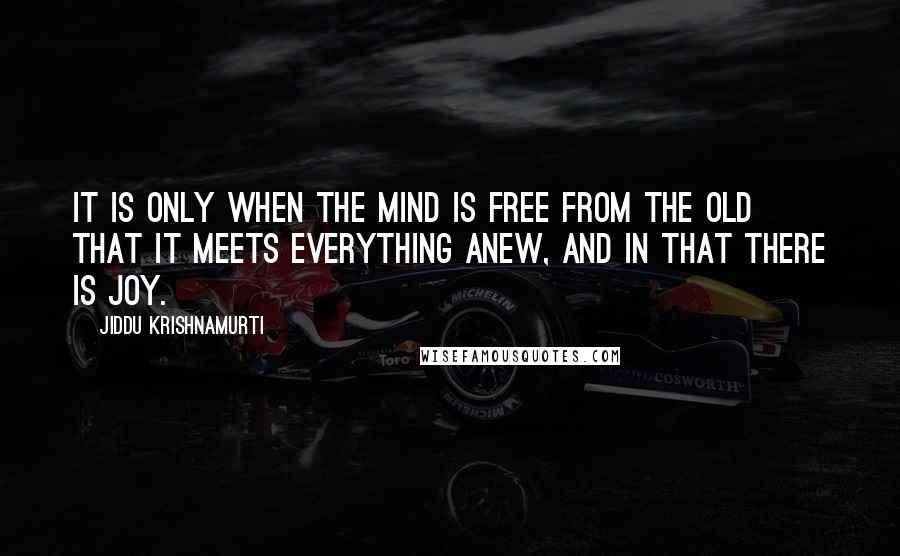 Jiddu Krishnamurti Quotes: It is only when the mind is free from the old that it meets everything anew, and in that there is joy.