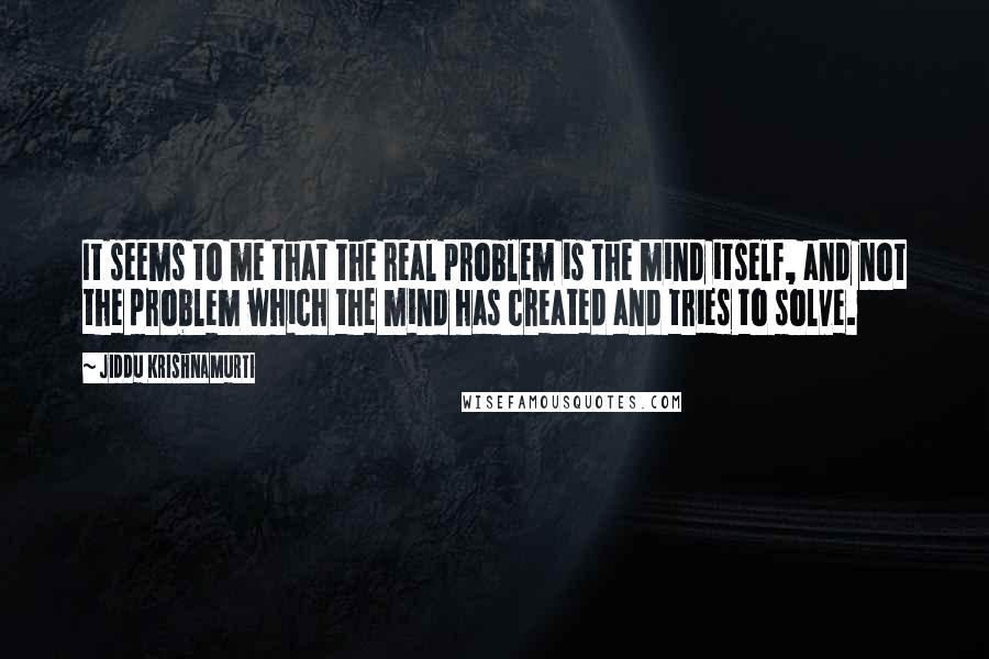 Jiddu Krishnamurti Quotes: It seems to me that the real problem is the mind itself, and not the problem which the mind has created and tries to solve.