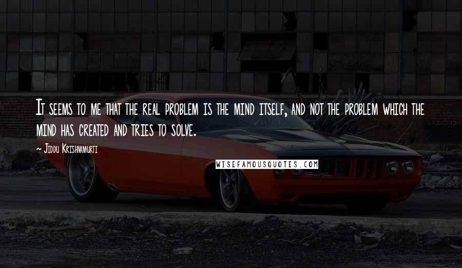 Jiddu Krishnamurti Quotes: It seems to me that the real problem is the mind itself, and not the problem which the mind has created and tries to solve.