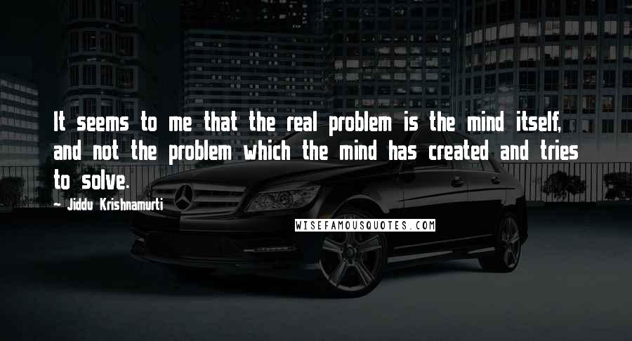 Jiddu Krishnamurti Quotes: It seems to me that the real problem is the mind itself, and not the problem which the mind has created and tries to solve.