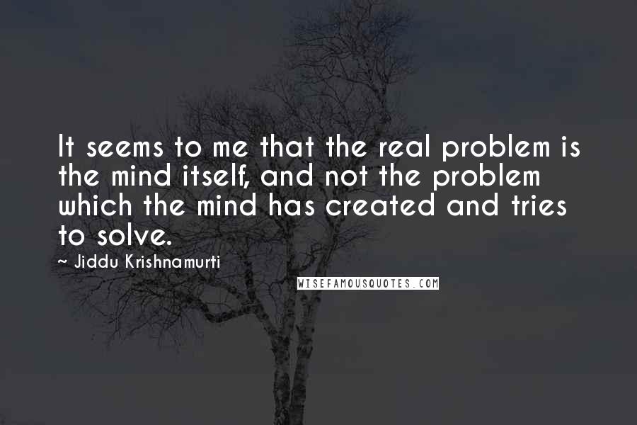 Jiddu Krishnamurti Quotes: It seems to me that the real problem is the mind itself, and not the problem which the mind has created and tries to solve.