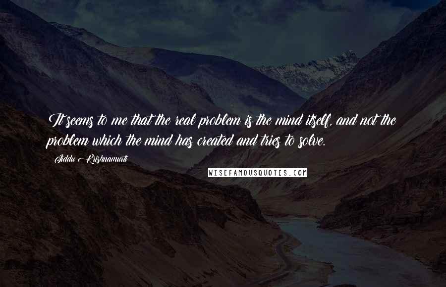 Jiddu Krishnamurti Quotes: It seems to me that the real problem is the mind itself, and not the problem which the mind has created and tries to solve.