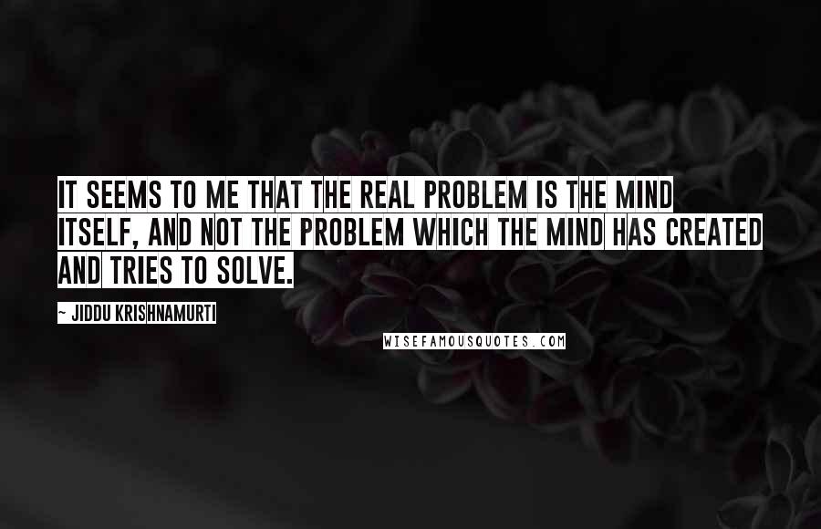 Jiddu Krishnamurti Quotes: It seems to me that the real problem is the mind itself, and not the problem which the mind has created and tries to solve.