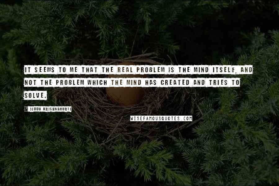 Jiddu Krishnamurti Quotes: It seems to me that the real problem is the mind itself, and not the problem which the mind has created and tries to solve.