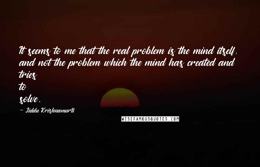 Jiddu Krishnamurti Quotes: It seems to me that the real problem is the mind itself, and not the problem which the mind has created and tries to solve.