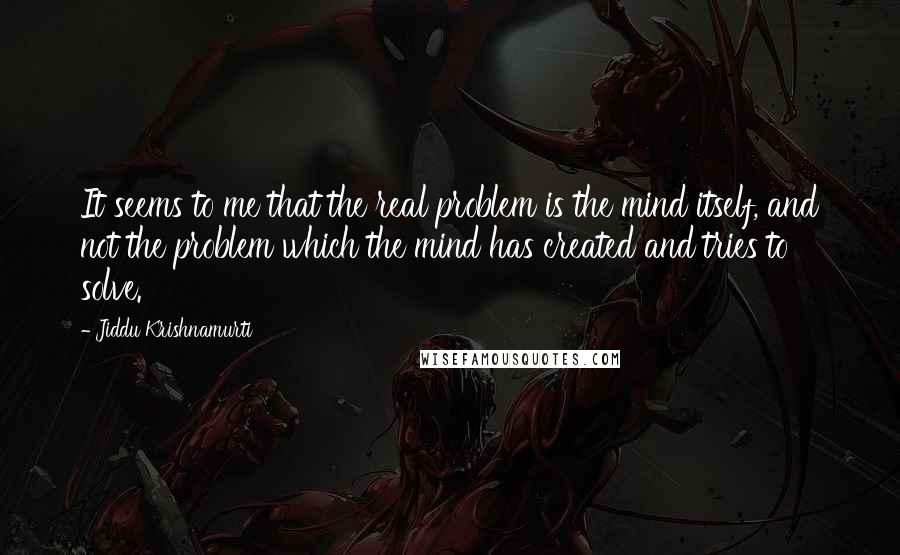 Jiddu Krishnamurti Quotes: It seems to me that the real problem is the mind itself, and not the problem which the mind has created and tries to solve.