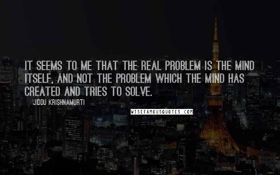 Jiddu Krishnamurti Quotes: It seems to me that the real problem is the mind itself, and not the problem which the mind has created and tries to solve.