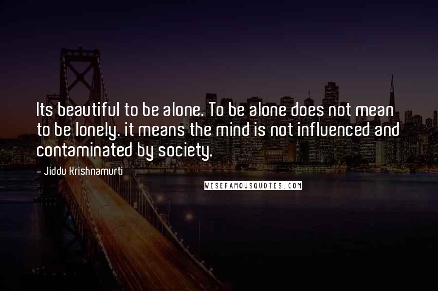 Jiddu Krishnamurti Quotes: Its beautiful to be alone. To be alone does not mean to be lonely. it means the mind is not influenced and contaminated by society.