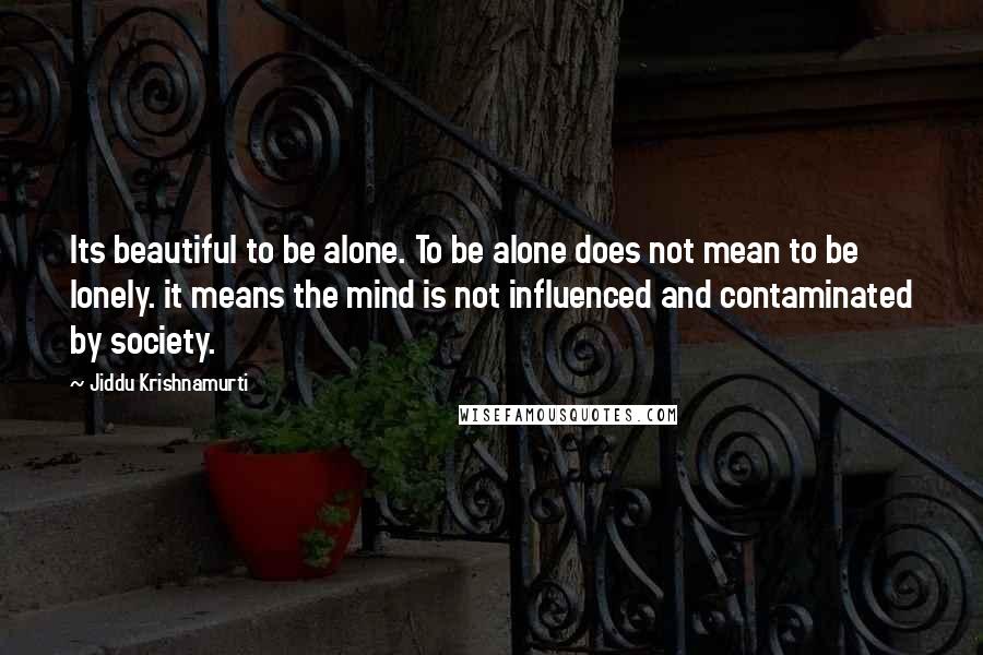 Jiddu Krishnamurti Quotes: Its beautiful to be alone. To be alone does not mean to be lonely. it means the mind is not influenced and contaminated by society.