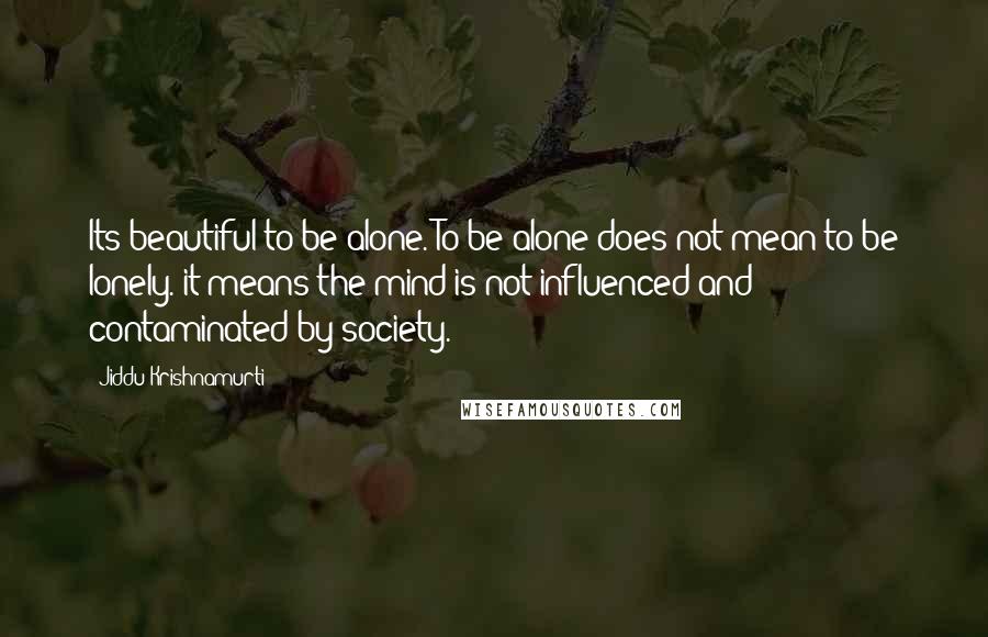 Jiddu Krishnamurti Quotes: Its beautiful to be alone. To be alone does not mean to be lonely. it means the mind is not influenced and contaminated by society.