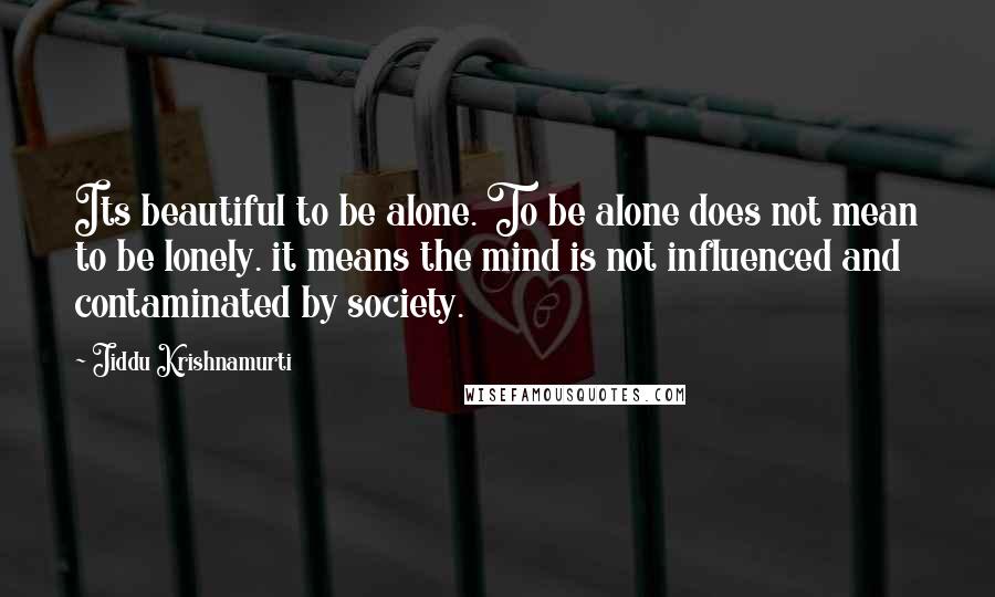 Jiddu Krishnamurti Quotes: Its beautiful to be alone. To be alone does not mean to be lonely. it means the mind is not influenced and contaminated by society.