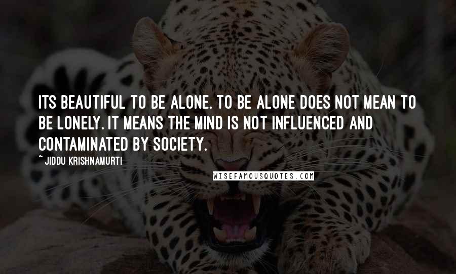 Jiddu Krishnamurti Quotes: Its beautiful to be alone. To be alone does not mean to be lonely. it means the mind is not influenced and contaminated by society.