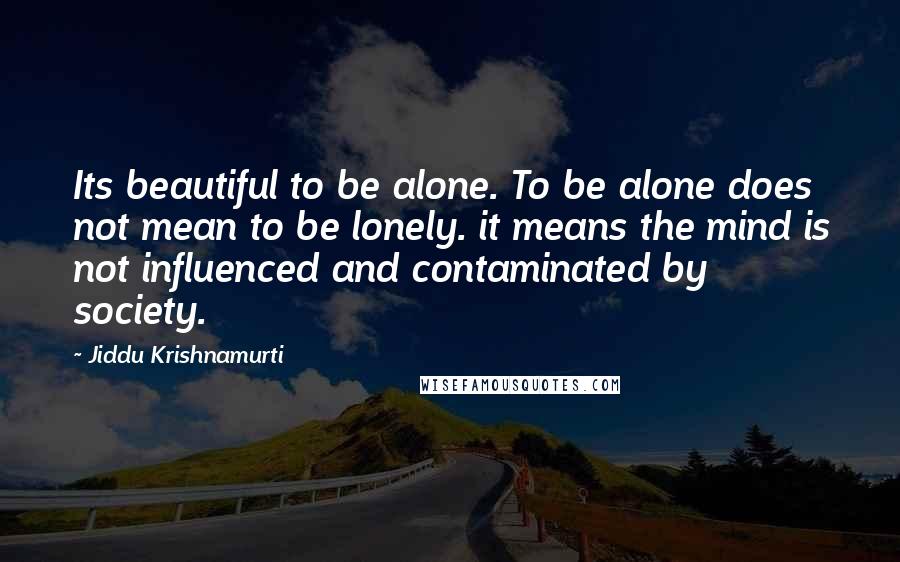 Jiddu Krishnamurti Quotes: Its beautiful to be alone. To be alone does not mean to be lonely. it means the mind is not influenced and contaminated by society.