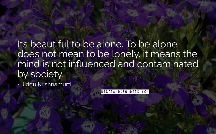 Jiddu Krishnamurti Quotes: Its beautiful to be alone. To be alone does not mean to be lonely. it means the mind is not influenced and contaminated by society.