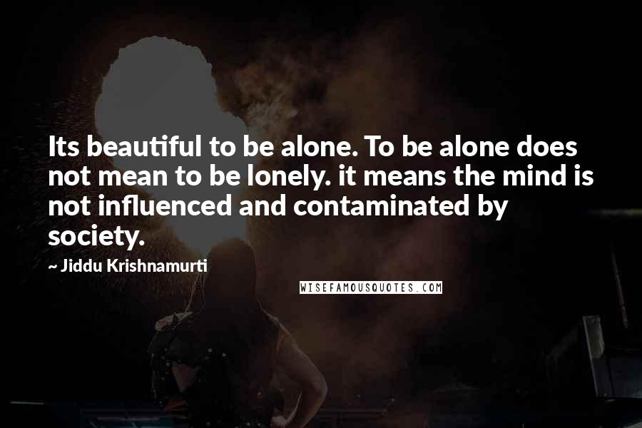 Jiddu Krishnamurti Quotes: Its beautiful to be alone. To be alone does not mean to be lonely. it means the mind is not influenced and contaminated by society.