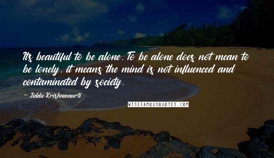 Jiddu Krishnamurti Quotes: Its beautiful to be alone. To be alone does not mean to be lonely. it means the mind is not influenced and contaminated by society.