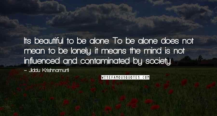 Jiddu Krishnamurti Quotes: Its beautiful to be alone. To be alone does not mean to be lonely. it means the mind is not influenced and contaminated by society.