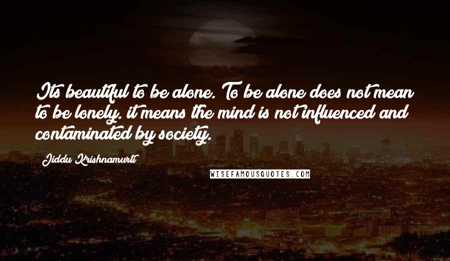 Jiddu Krishnamurti Quotes: Its beautiful to be alone. To be alone does not mean to be lonely. it means the mind is not influenced and contaminated by society.