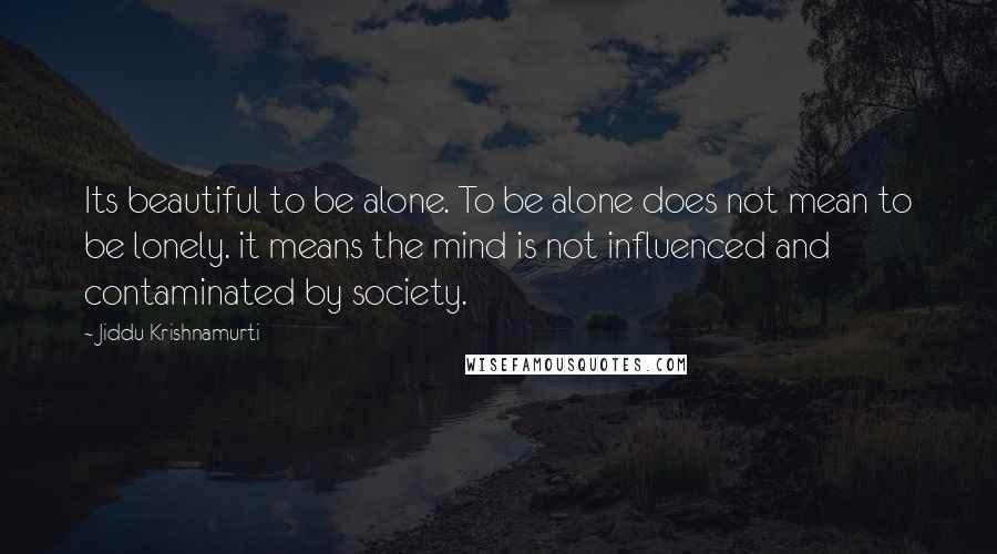 Jiddu Krishnamurti Quotes: Its beautiful to be alone. To be alone does not mean to be lonely. it means the mind is not influenced and contaminated by society.
