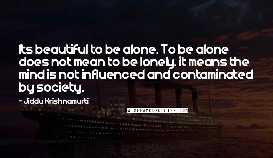 Jiddu Krishnamurti Quotes: Its beautiful to be alone. To be alone does not mean to be lonely. it means the mind is not influenced and contaminated by society.