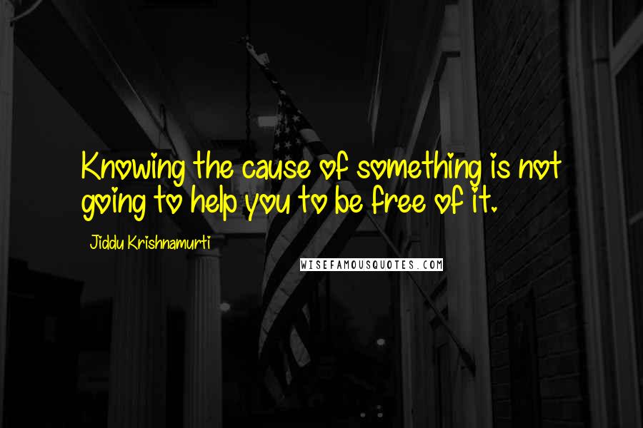 Jiddu Krishnamurti Quotes: Knowing the cause of something is not going to help you to be free of it.