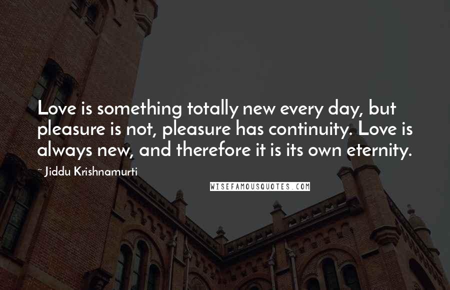 Jiddu Krishnamurti Quotes: Love is something totally new every day, but pleasure is not, pleasure has continuity. Love is always new, and therefore it is its own eternity.