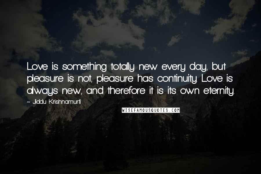 Jiddu Krishnamurti Quotes: Love is something totally new every day, but pleasure is not, pleasure has continuity. Love is always new, and therefore it is its own eternity.