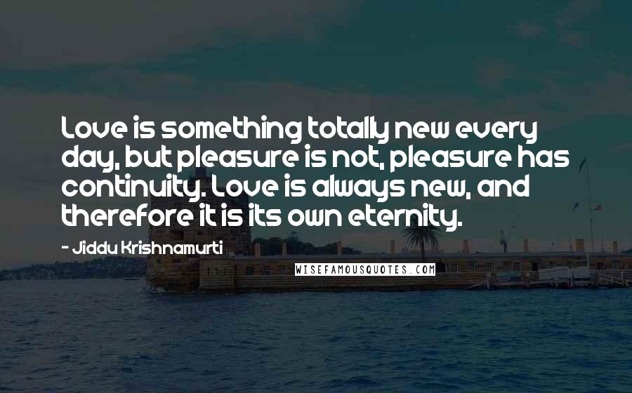 Jiddu Krishnamurti Quotes: Love is something totally new every day, but pleasure is not, pleasure has continuity. Love is always new, and therefore it is its own eternity.