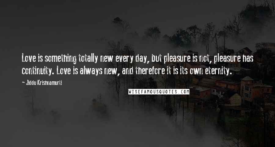 Jiddu Krishnamurti Quotes: Love is something totally new every day, but pleasure is not, pleasure has continuity. Love is always new, and therefore it is its own eternity.