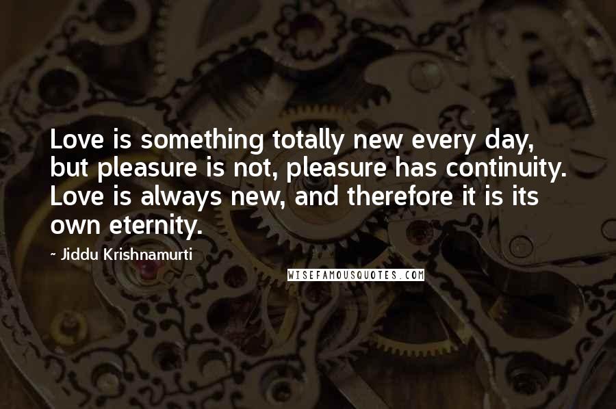 Jiddu Krishnamurti Quotes: Love is something totally new every day, but pleasure is not, pleasure has continuity. Love is always new, and therefore it is its own eternity.