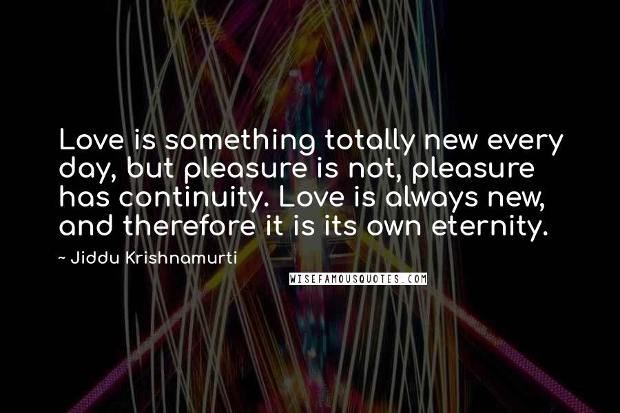 Jiddu Krishnamurti Quotes: Love is something totally new every day, but pleasure is not, pleasure has continuity. Love is always new, and therefore it is its own eternity.