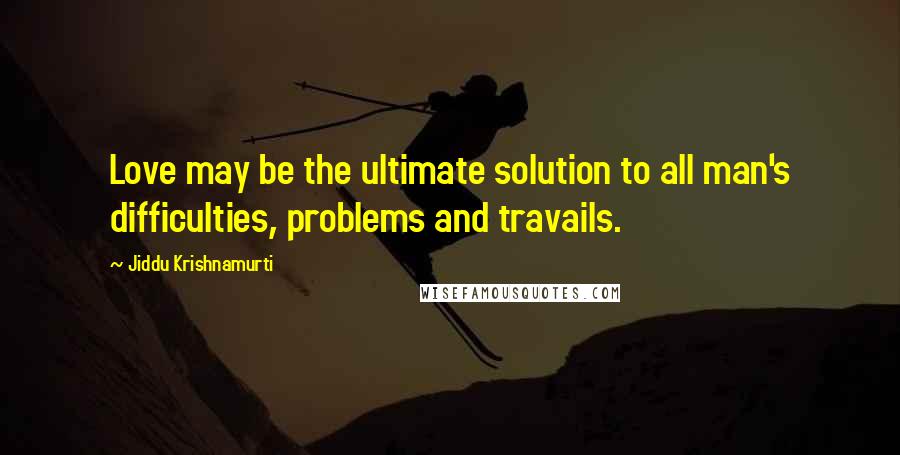 Jiddu Krishnamurti Quotes: Love may be the ultimate solution to all man's difficulties, problems and travails.