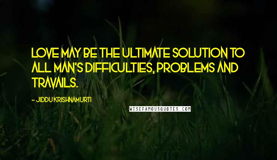 Jiddu Krishnamurti Quotes: Love may be the ultimate solution to all man's difficulties, problems and travails.
