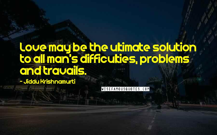 Jiddu Krishnamurti Quotes: Love may be the ultimate solution to all man's difficulties, problems and travails.