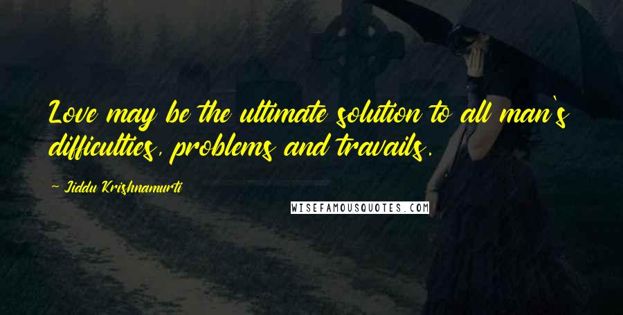 Jiddu Krishnamurti Quotes: Love may be the ultimate solution to all man's difficulties, problems and travails.