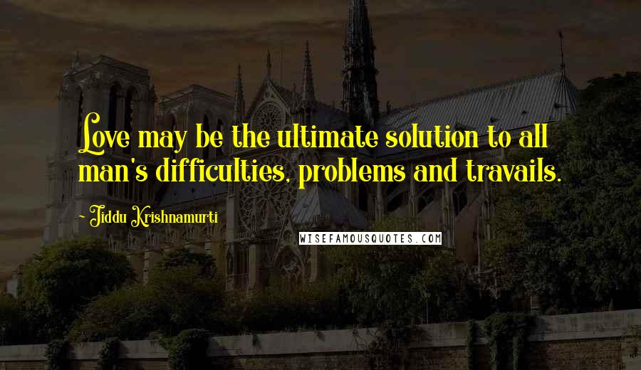 Jiddu Krishnamurti Quotes: Love may be the ultimate solution to all man's difficulties, problems and travails.