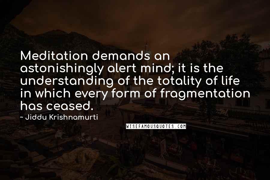 Jiddu Krishnamurti Quotes: Meditation demands an astonishingly alert mind; it is the understanding of the totality of life in which every form of fragmentation has ceased.